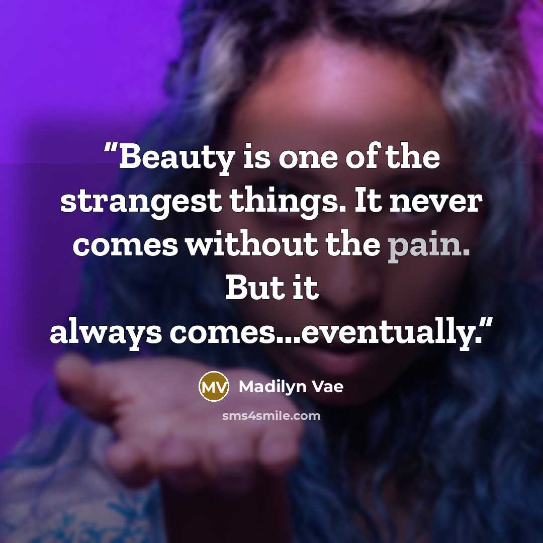 “Beauty is one of the strangest things. It never comes without the pain. But it always comes...eventually.” quote by Madilyn Vae