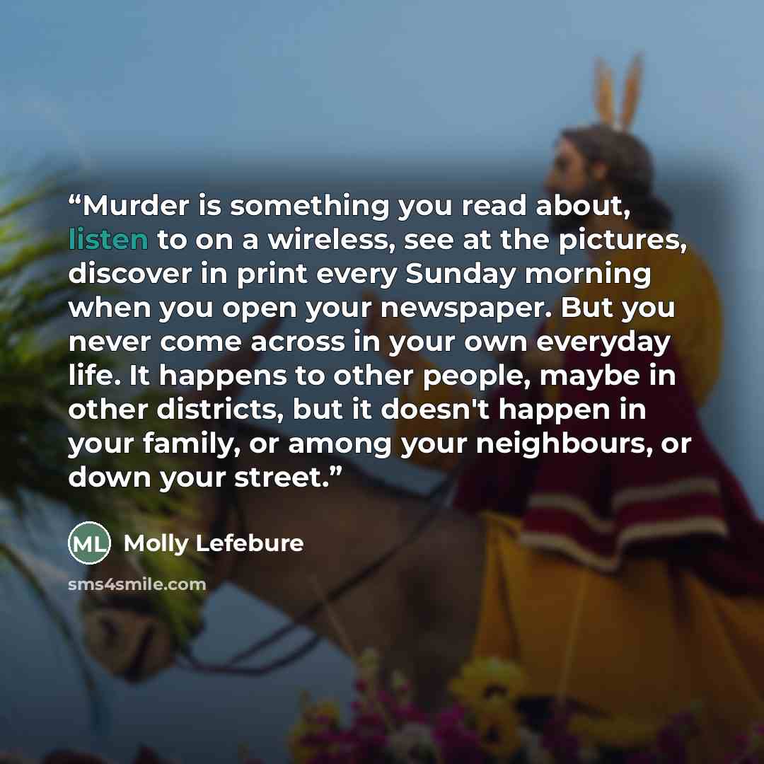 “Murder is something you read about, listen to on a wireless, see at the pictures, discover in print every Sunday morning when you open your newspaper. But you never come across in your own everyday life. It happens to other people, maybe in other districts, but it doesn't happen in your family, or…” quote by Molly Lefebure