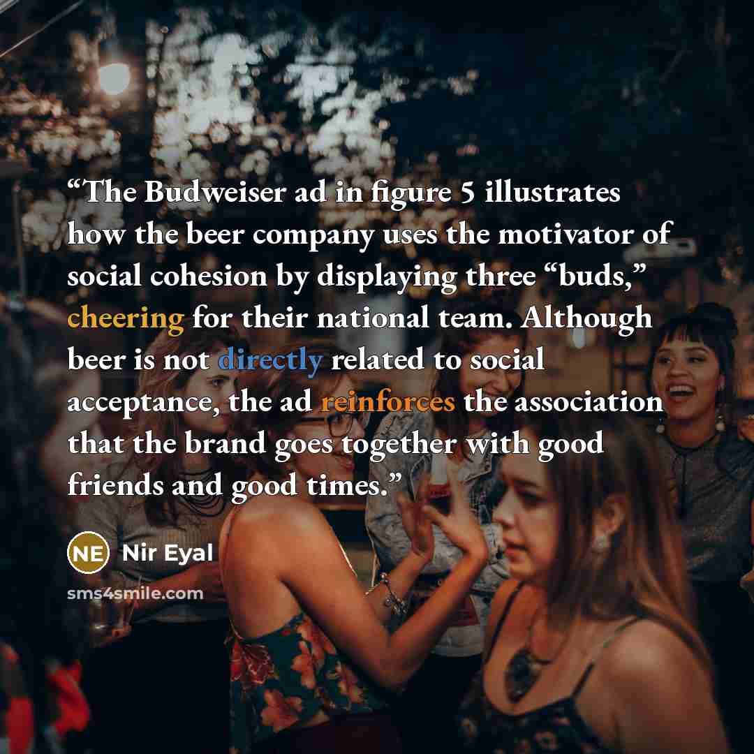 “The Budweiser ad in figure 5 illustrates how the beer company uses the motivator of social cohesion by displaying three “buds,” cheering for their national team. Although beer is not directly related to social acceptance, the ad reinforces the association that the brand goes together with good…” quote by Nir Eyal