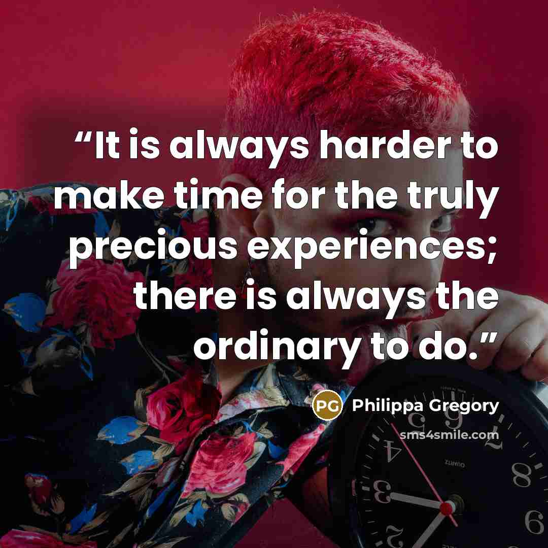 “It is always harder to make time for the truly precious experiences; there is always the ordinary to do.” quote by Philippa Gregory