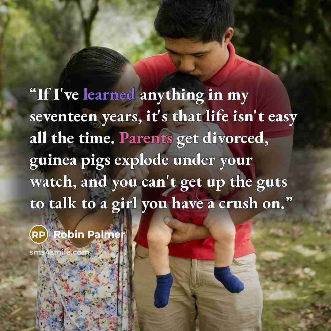 “If I've learned anything in my seventeen years, it's that life isn't easy all the time. Parents get divorced, guinea pigs explode under your watch, and you can't get up the guts to talk to a girl you have a crush on.” quote by Robin Palmer