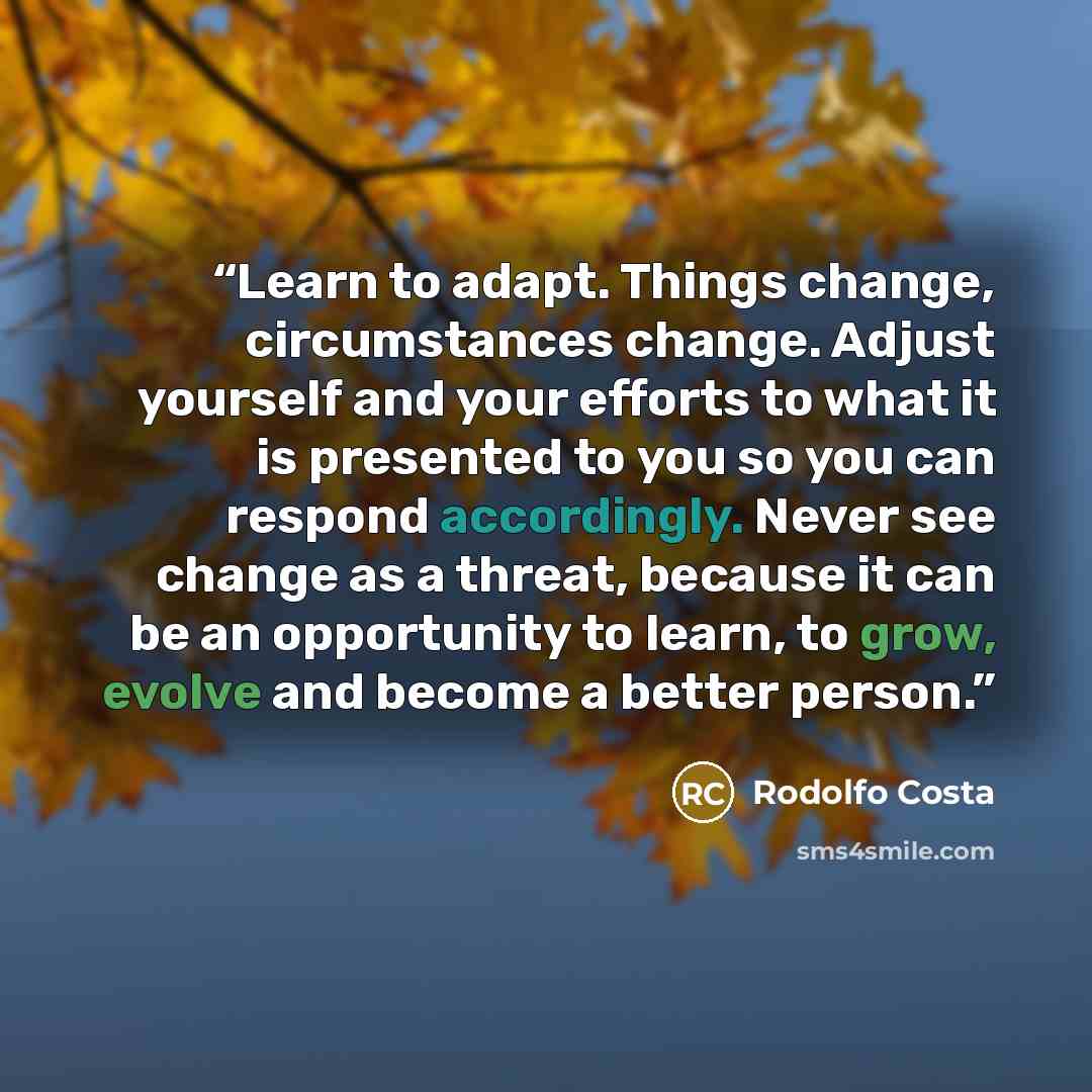 “Learn to adapt. Things change, circumstances change. Adjust yourself and your efforts to what it is presented to you so you can respond accordingly. Never see change as a threat, because it can be an opportunity to learn, to grow, evolve and become a better person.” quote by Rodolfo Costa