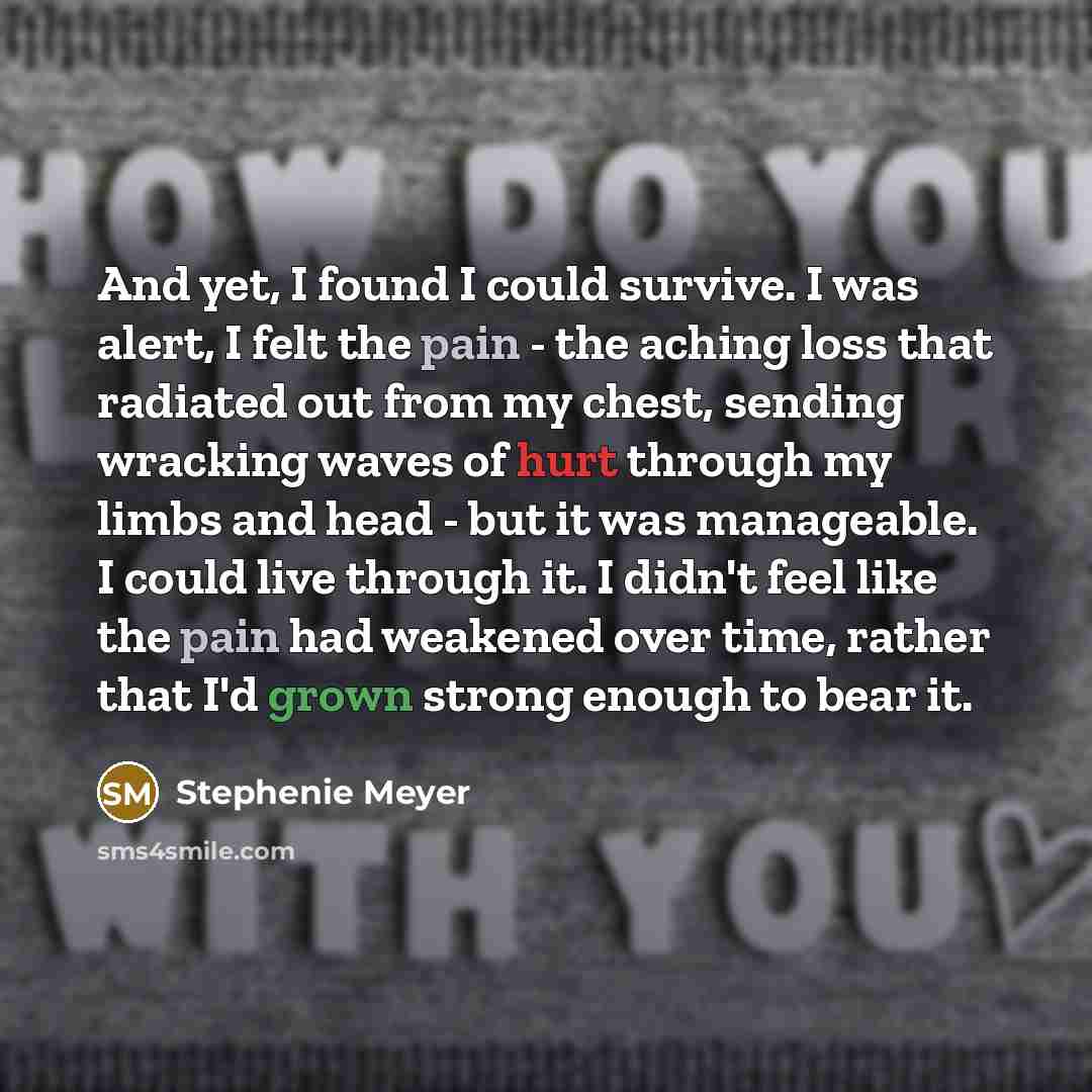 “And yet, I found I could survive. I was alert, I felt the pain - the aching loss that radiated out from my chest, sending wracking waves of hurt through my limbs and head - but it was manageable. I could live through it. I didn't feel like the pain had weakened over time, rather that I'd grown…” quote by Stephenie Meyer