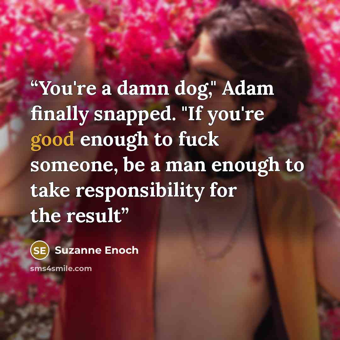 “You're a damn dog," Adam finally snapped. "If you're good enough to fuck someone, be a man enough to take responsibility for the result” quote by Suzanne Enoch