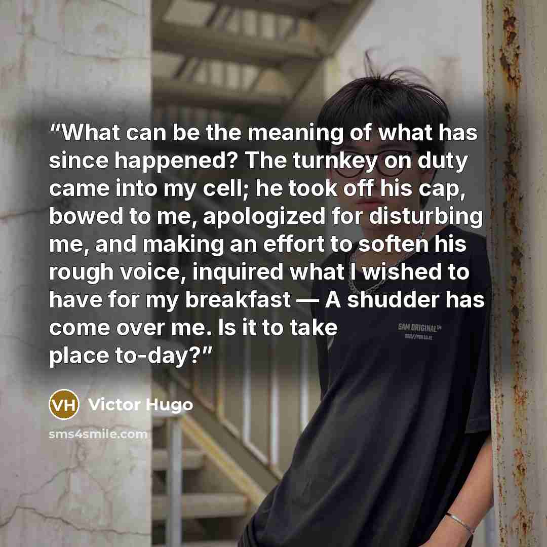 “What can be the meaning of what has since happened? The turnkey on duty came into my cell; he took off his cap, bowed to me, apologized for disturbing me, and making an effort to soften his rough voice, inquired what I wished to have for my breakfast — A shudder has come over me. Is it to take…” quote by Victor Hugo