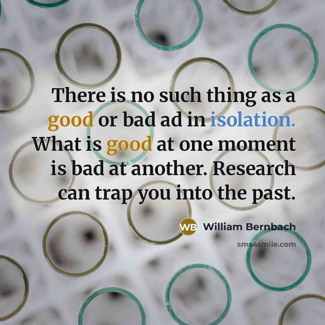 “There is no such thing as a good or bad ad in isolation. What is good at one moment is bad at another. Research can trap you into the past.” quote by William Bernbach