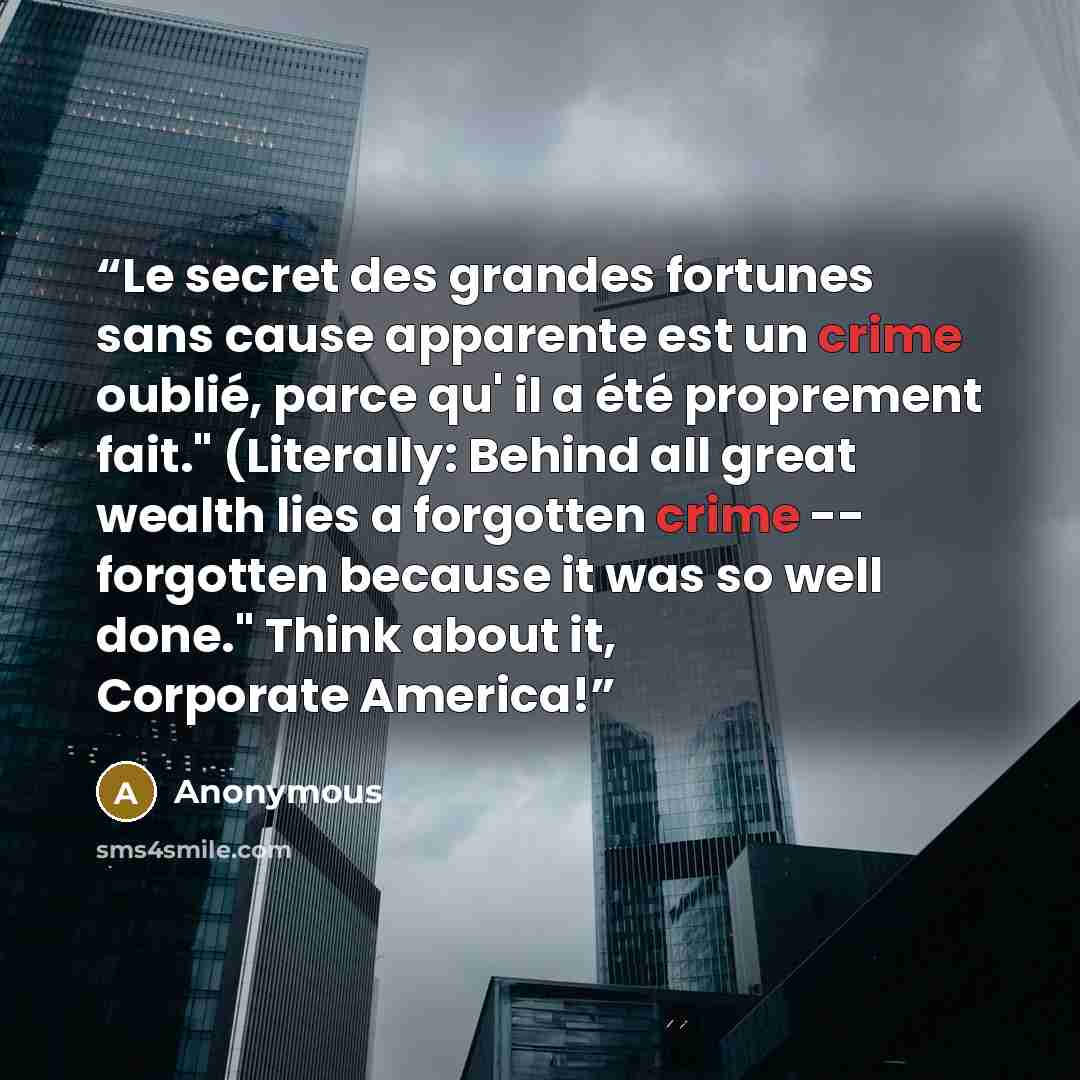“Le secret des grandes fortunes sans cause apparente est un crime oublié, parce qu' il a été proprement fait." (Literally: Behind all great wealth lies a forgotten crime -- forgotten because it was so well done." Think about it, Corporate America!” quote by Anonymous