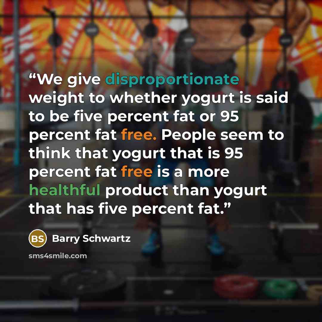 “We give disproportionate weight to whether yogurt is said to be five percent fat or 95 percent fat free. People seem to think that yogurt that is 95 percent fat free is a more healthful product than yogurt that has five percent fat.” quote by Barry Schwartz