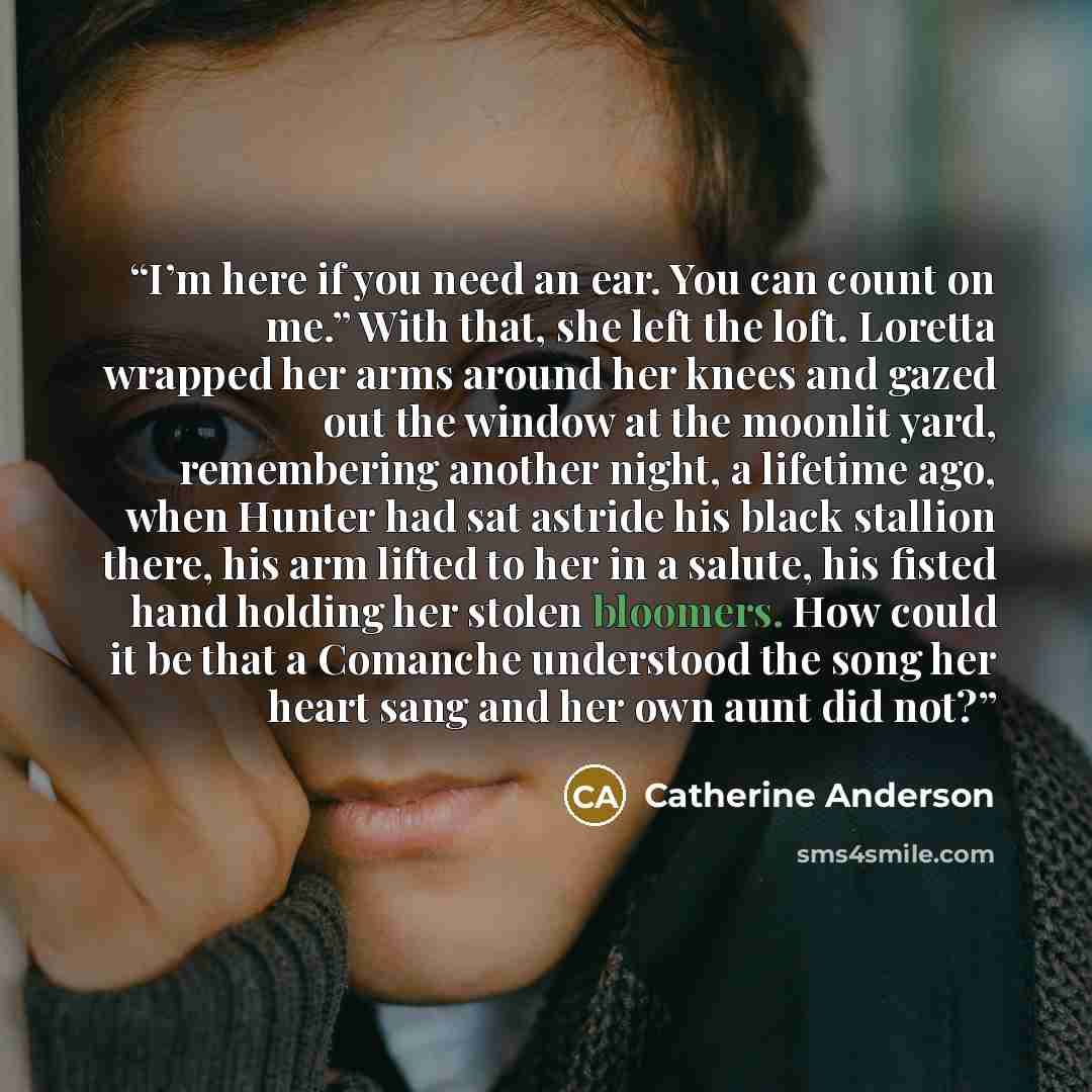 “I’m here if you need an ear. You can count on me.” With that, she left the loft. Loretta wrapped her arms around her knees and gazed out the window at the moonlit yard, remembering another night, a lifetime ago, when Hunter had sat astride his black stallion there, his arm lifted to her in a…” quote by Catherine Anderson