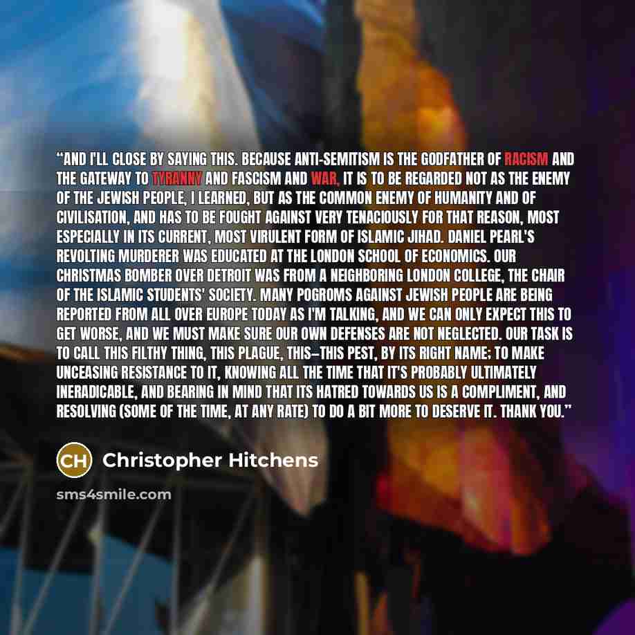 “And I'll close by saying this. Because anti-Semitism is the godfather of racism and the gateway to tyranny and fascism and war, it is to be regarded not as the enemy of the Jewish people, I learned, but as the common enemy of humanity and of civilisation, and has to be fought against very…” quote by Christopher Hitchens