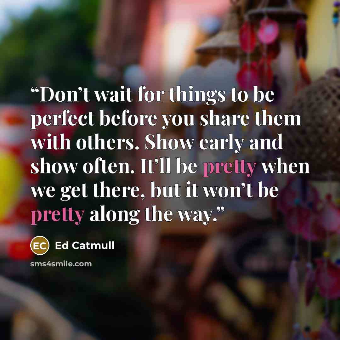 “Don’t wait for things to be perfect before you share them with others. Show early and show often. It’ll be pretty when we get there, but it won’t be pretty along the way.” quote by Ed Catmull