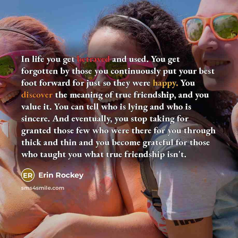 “In life you get betrayed and used. You get forgotten by those you continuously put your best foot forward for just so they were happy. You discover the meaning of true friendship, and you value it. You can tell who is lying and who is sincere. And eventually, you stop taking for granted those few…” quote by Erin Rockey