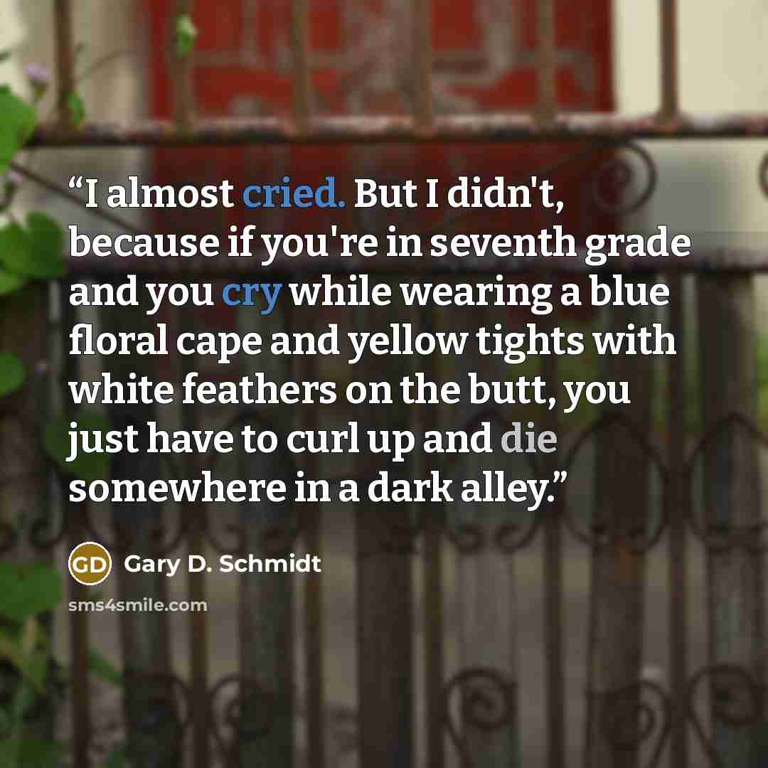 “I almost cried. But I didn't, because if you're in seventh grade and you cry while wearing a blue floral cape and yellow tights with white feathers on the butt, you just have to curl up and die somewhere in a dark alley.” quote by Gary D. Schmidt