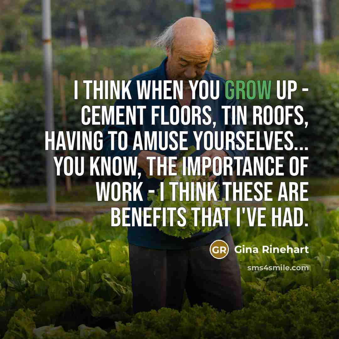 “I think when you grow up - cement floors, tin roofs, having to amuse yourselves... you know, the importance of work - I think these are benefits that I've had.” quote by Gina Rinehart