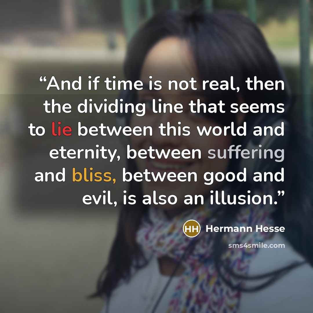 “And if time is not real, then the dividing line that seems to lie between this world and eternity, between suffering and bliss, between good and evil, is also an illusion.” quote by Hermann Hesse