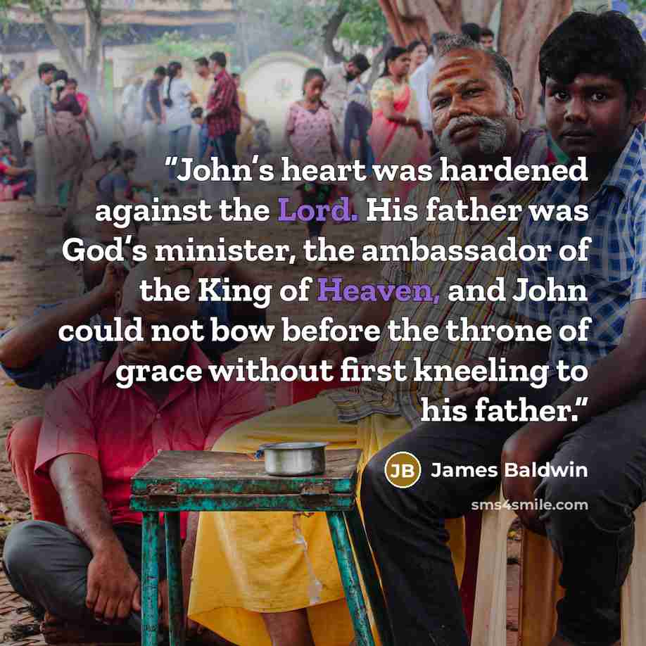 “John’s heart was hardened against the Lord. His father was God’s minister, the ambassador of the King of Heaven, and John could not bow before the throne of grace without first kneeling to his father.” quote by James Baldwin
