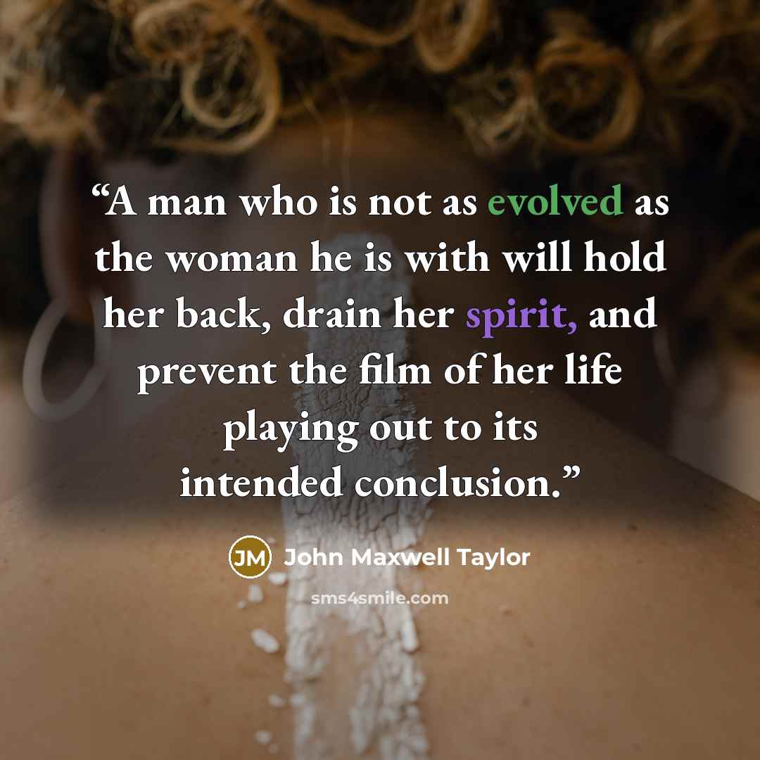 “A man who is not as evolved as the woman he is with will hold her back, drain her spirit, and prevent the film of her life playing out to its intended conclusion.” quote by John Maxwell Taylor