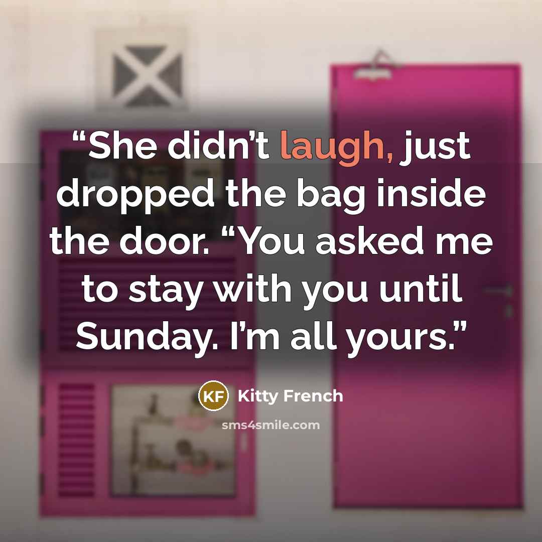 “She didn’t laugh, just dropped the bag inside the door. “You asked me to stay with you until Sunday. I’m all yours.” quote by Kitty French