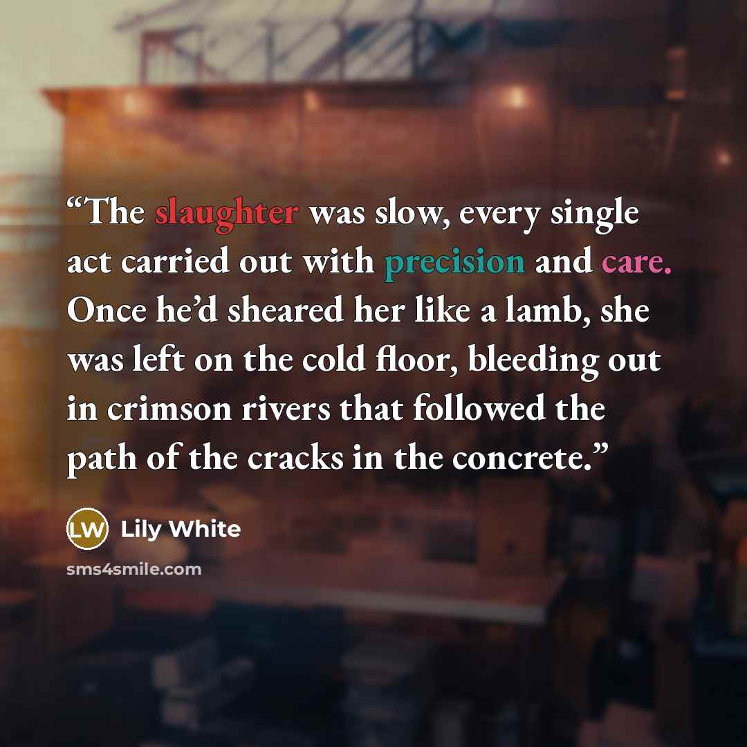 “The slaughter was slow, every single act carried out with precision and care. Once he’d sheared her like a lamb, she was left on the cold floor, bleeding out in crimson rivers that followed the path of the cracks in the concrete.” quote by Lily White
