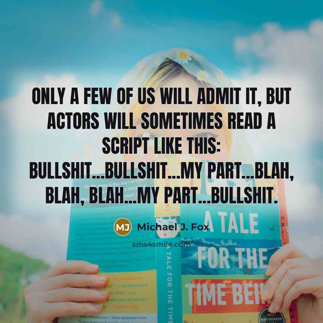 “Only a few of us will admit it, but actors will sometimes read a script like this: bullshit...bullshit...my part...blah, blah, blah...my part...bullshit.” quote by Michael J. Fox