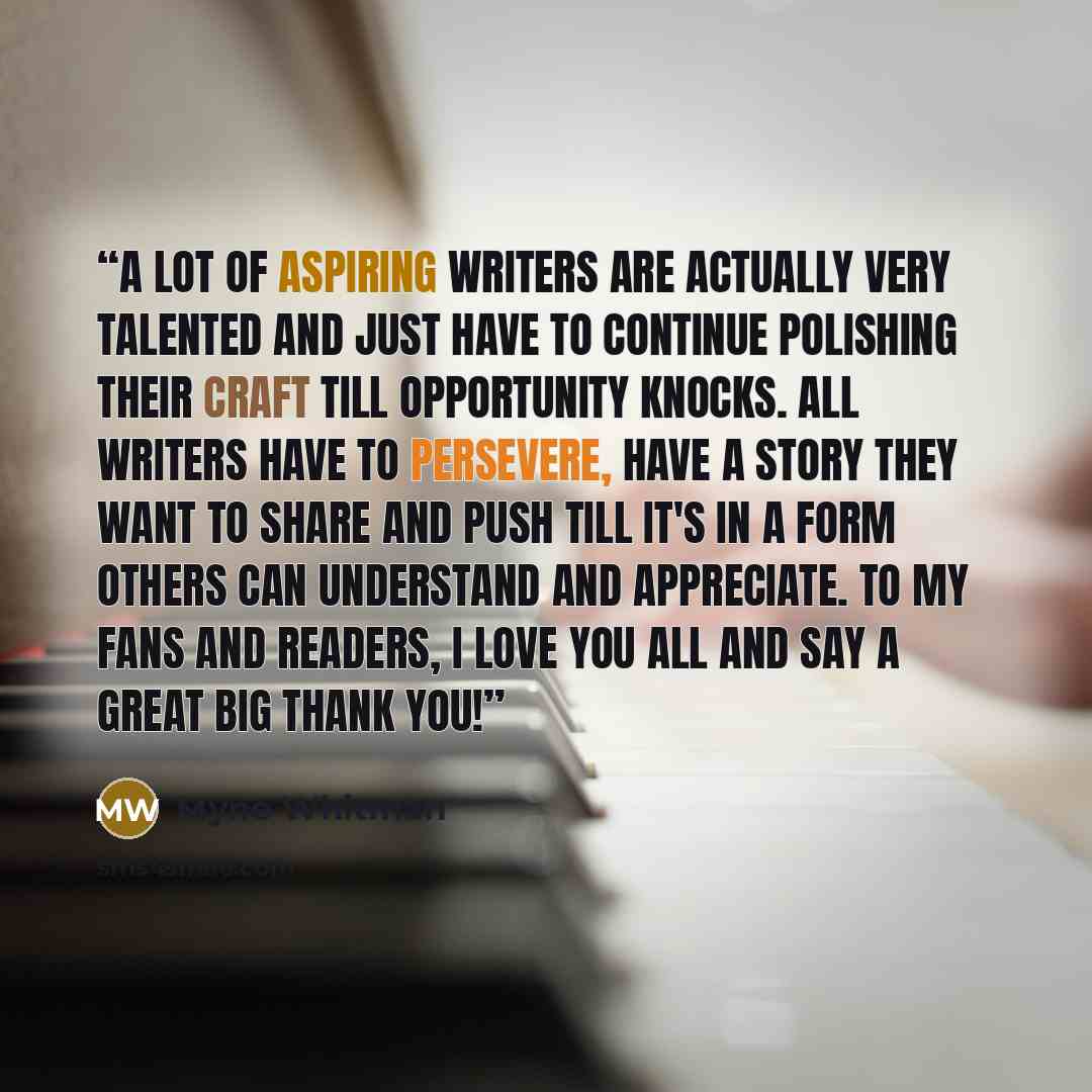 “A lot of aspiring writers are actually very talented and just have to continue polishing their craft till opportunity knocks. All writers have to persevere, have a story they want to share and push till it's in a form others can understand and appreciate. To my fans and readers, I love you all and…” quote by Myne Whitman