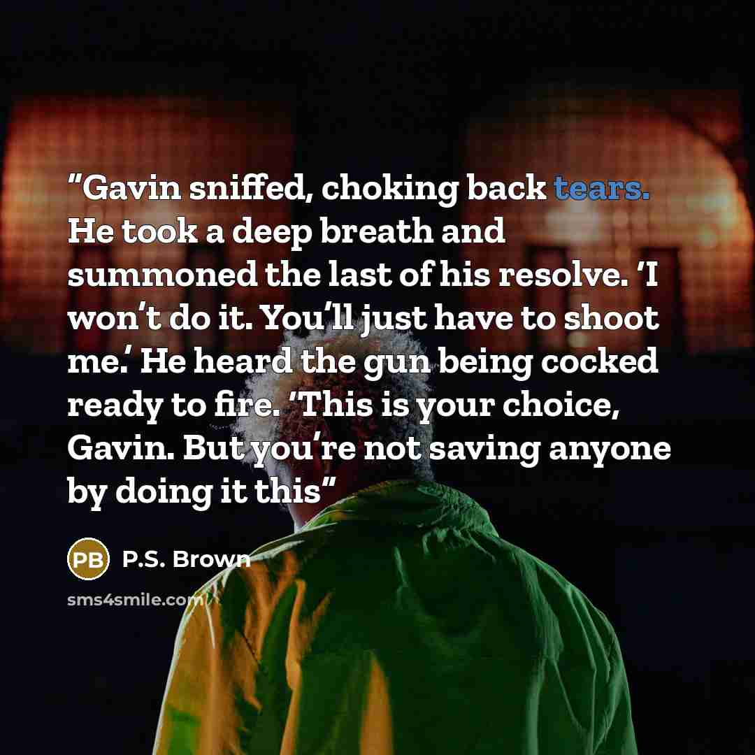 “Gavin sniffed, choking back tears. He took a deep breath and summoned the last of his resolve. ‘I won’t do it. You’ll just have to shoot me.’ He heard the gun being cocked ready to fire. ‘This is your choice, Gavin. But you’re not saving anyone by doing it this” quote by P.S. Brown
