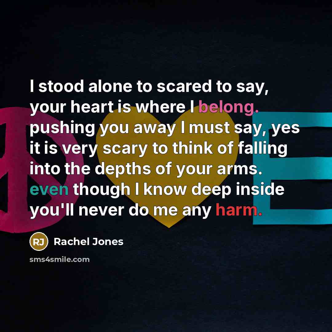“I stood alone to scared to say, your heart is where I belong. pushing you away I must say, yes it is very scary to think of falling into the depths of your arms. even though I know deep inside you'll never do me any harm.” quote by Rachel Jones