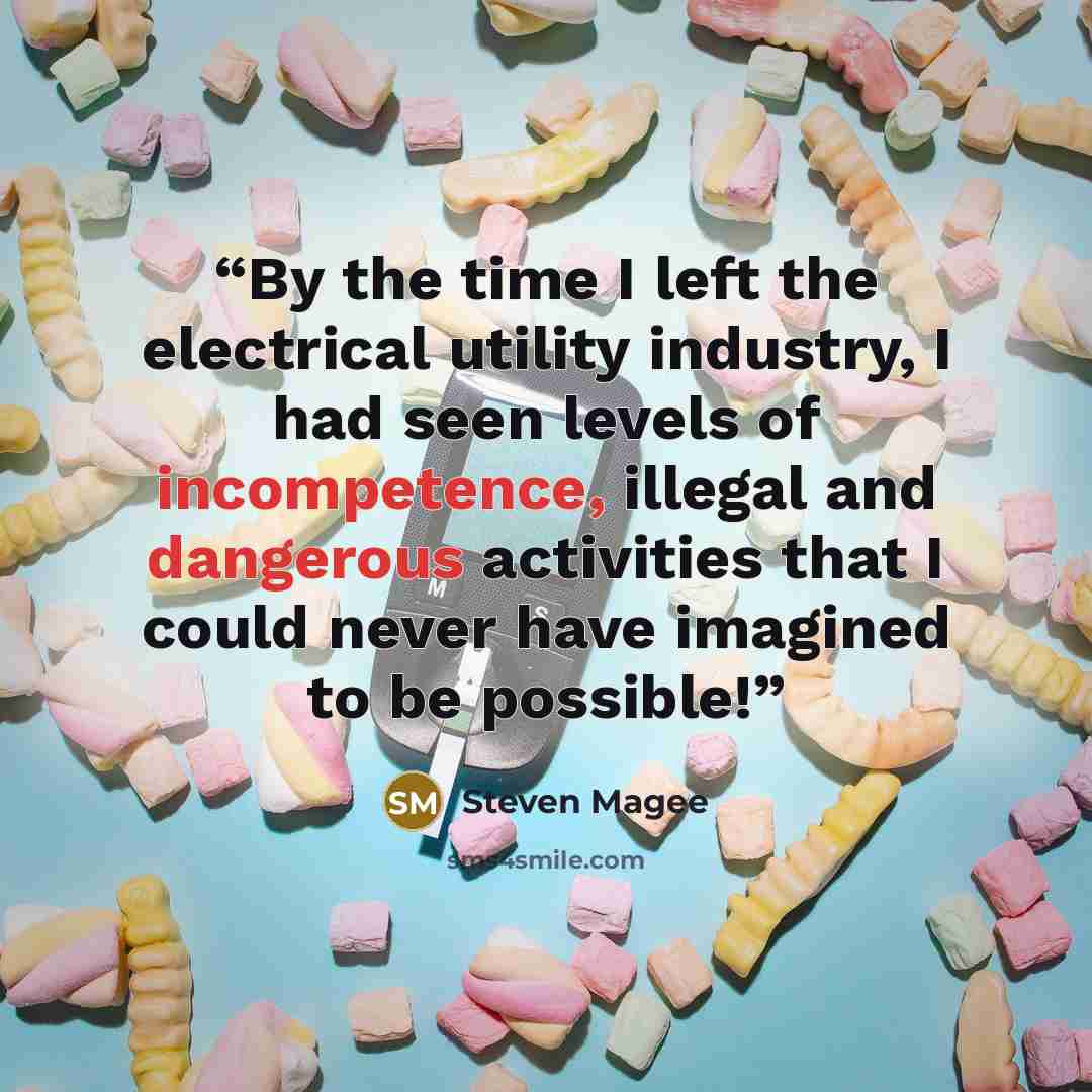 “By the time I left the electrical utility industry, I had seen levels of incompetence, illegal and dangerous activities that I could never have imagined to be possible!” quote by Steven Magee