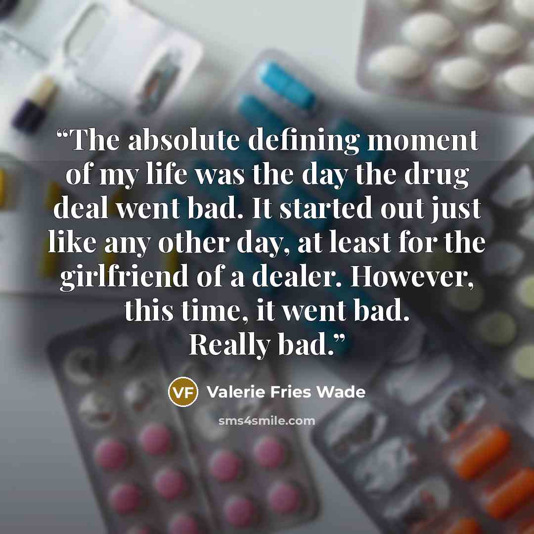 “The absolute defining moment of my life was the day the drug deal went bad. It started out just like any other day, at least for the girlfriend of a dealer. However, this time, it went bad. Really bad.” quote by Valerie Fries Wade