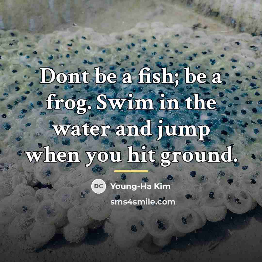 “Dont be a fish; be a frog. Swim in the…” quote by Young-Ha Kim