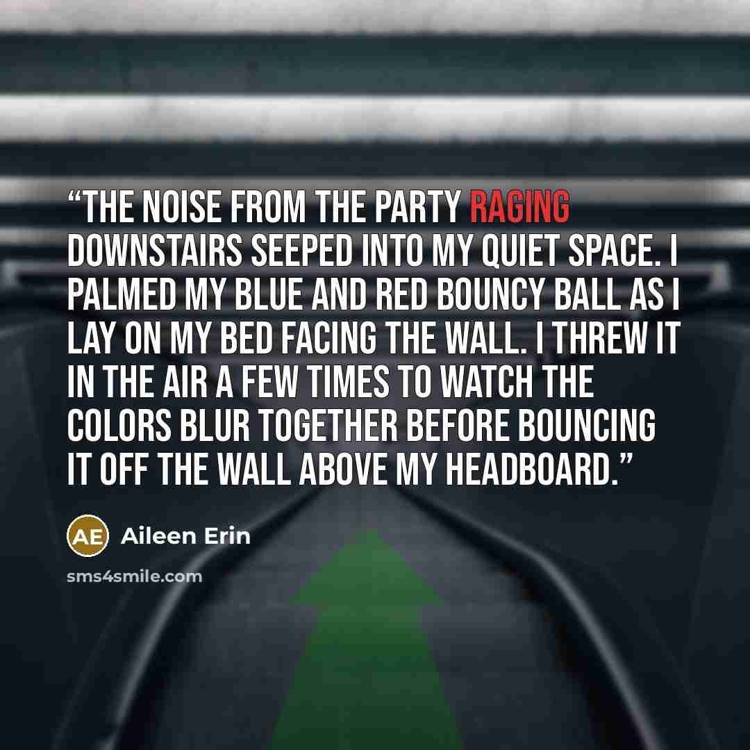 “The noise from the party raging downstairs seeped into my quiet space. I palmed my blue and red bouncy ball as I lay on my bed facing the wall. I threw it in the air a few times to watch the colors blur together before bouncing it off the wall above my headboard.” quote by Aileen Erin