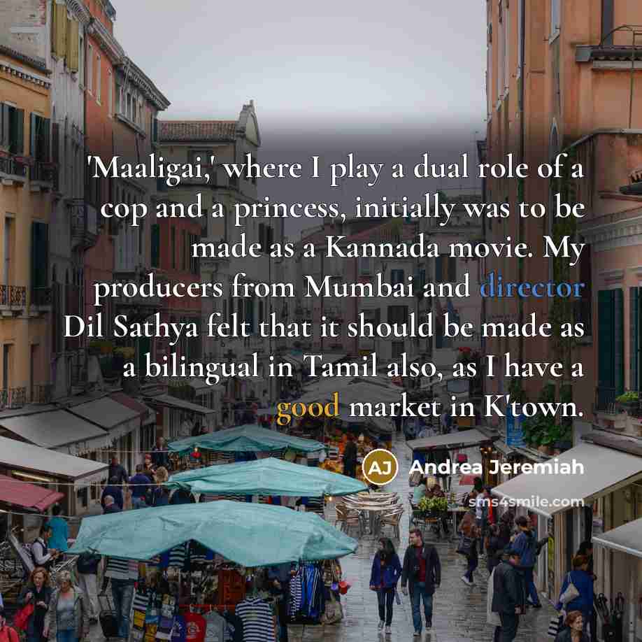 “'Maaligai,' where I play a dual role of a cop and a princess, initially was to be made as a Kannada movie. My producers from Mumbai and director Dil Sathya felt that it should be made as a bilingual in Tamil also, as I have a good market in K'town.” quote by Andrea Jeremiah