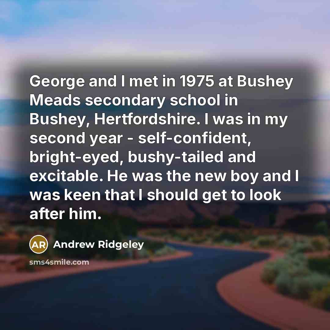 “George and I met in 1975 at Bushey Meads secondary school in Bushey, Hertfordshire. I was in my second year - self-confident, bright-eyed, bushy-tailed and excitable. He was the new boy and I was keen that I should get to look after him.” quote by Andrew Ridgeley
