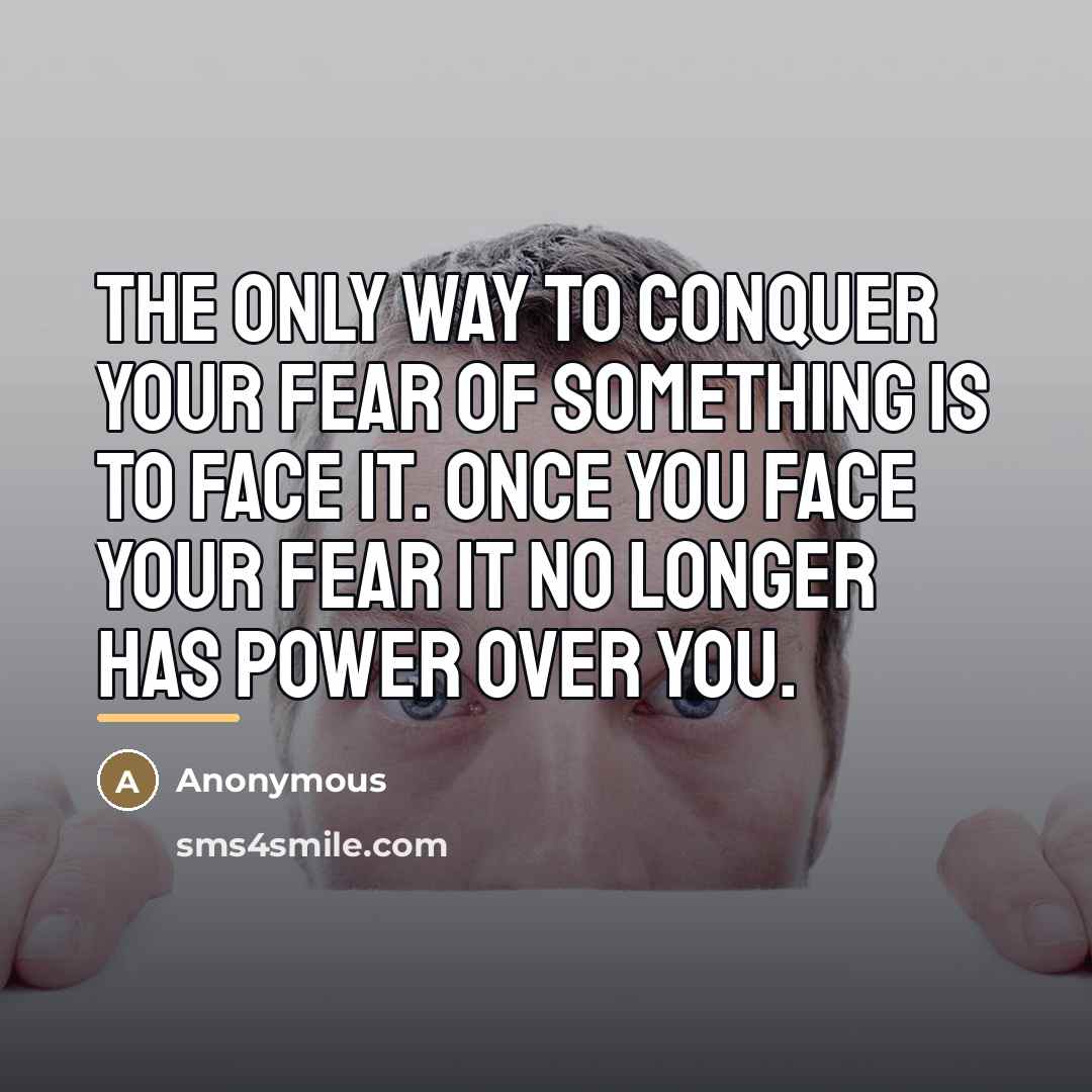 “The only way to conquer your fear of something is to face it. Once you face your fear it no longer has power over you.” quote by Anonymous