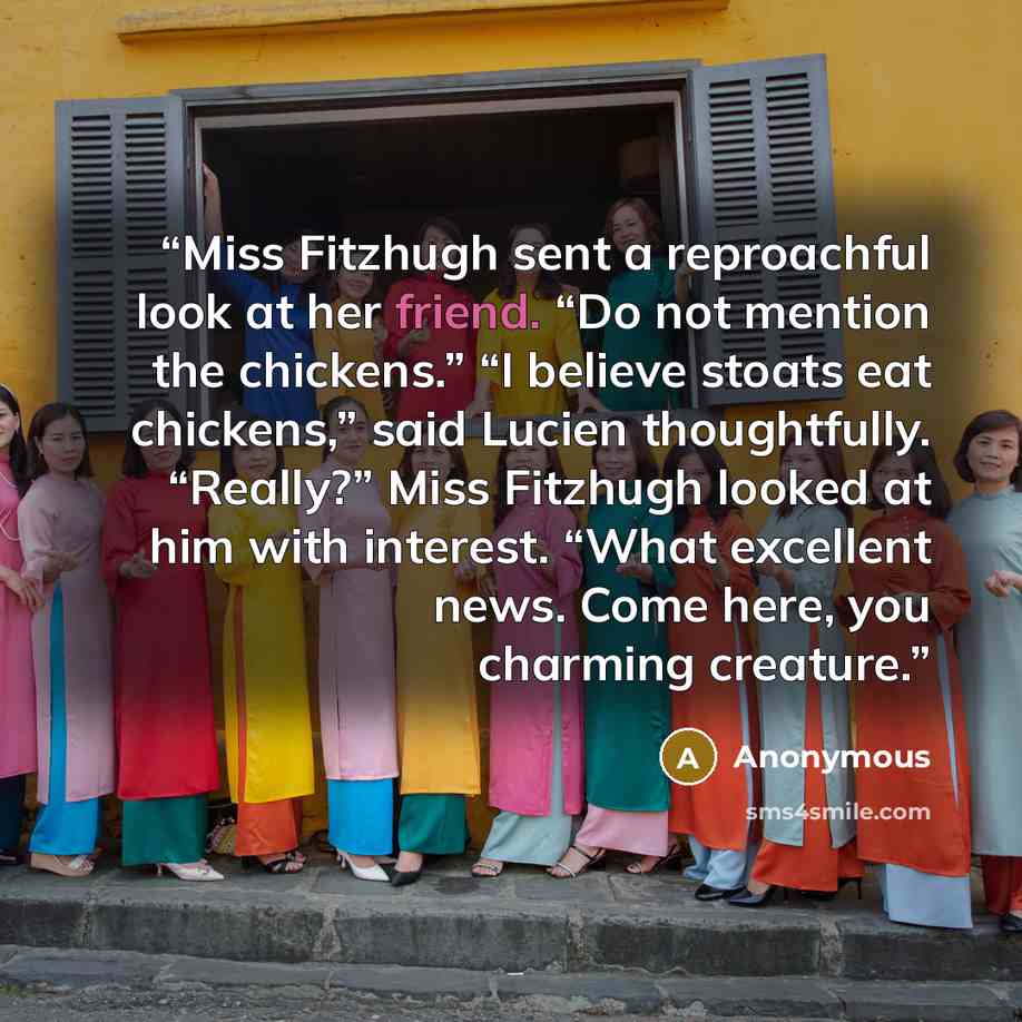 “Miss Fitzhugh sent a reproachful look at her friend. “Do not mention the chickens.” “I believe stoats eat chickens,” said Lucien thoughtfully. “Really?” Miss Fitzhugh looked at him with interest. “What excellent news. Come here, you charming creature.” quote by Anonymous
