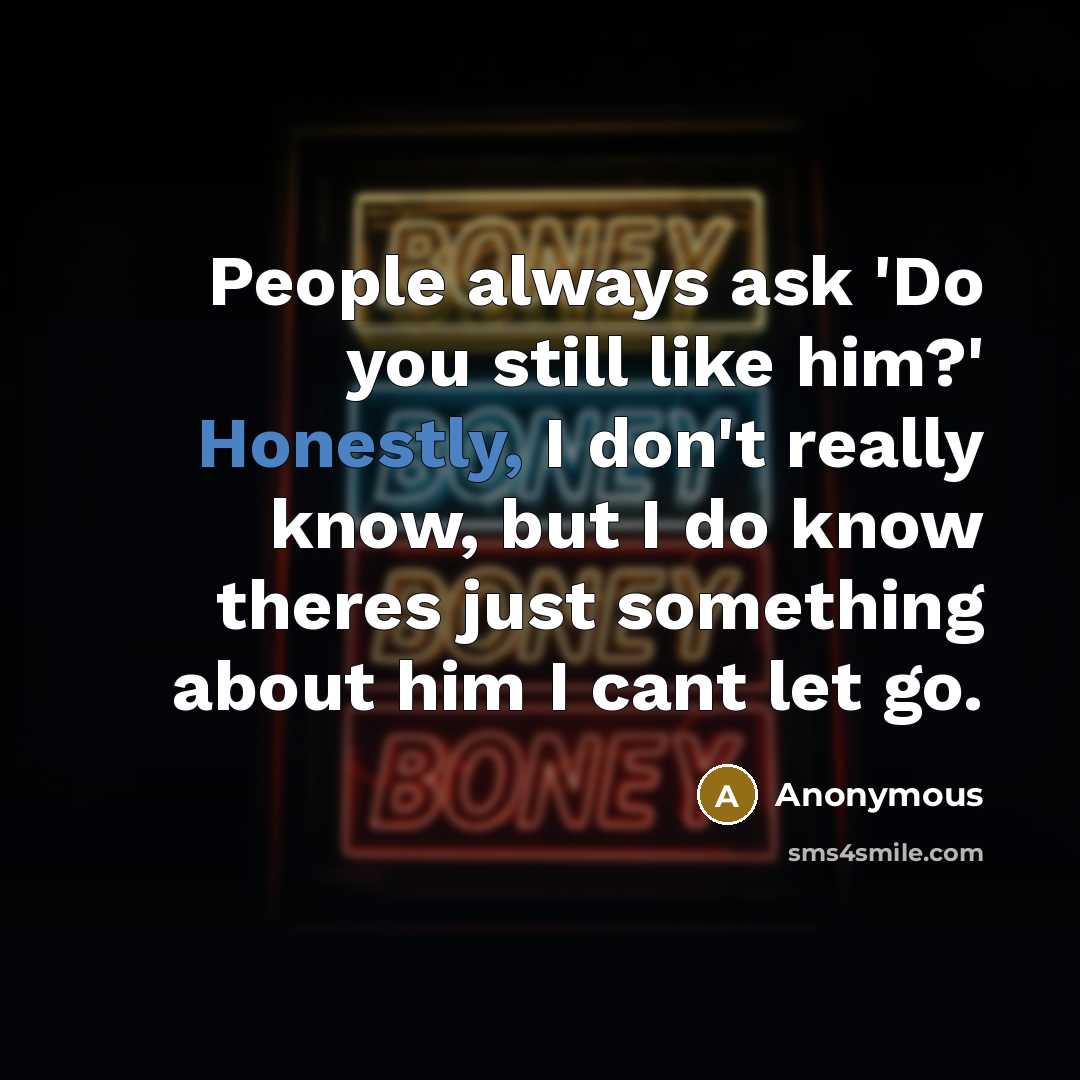 “People always ask 'Do you still like him?' Honestly, I don't really know, but I do know theres just something about him I cant let go.” quote by Anonymous
