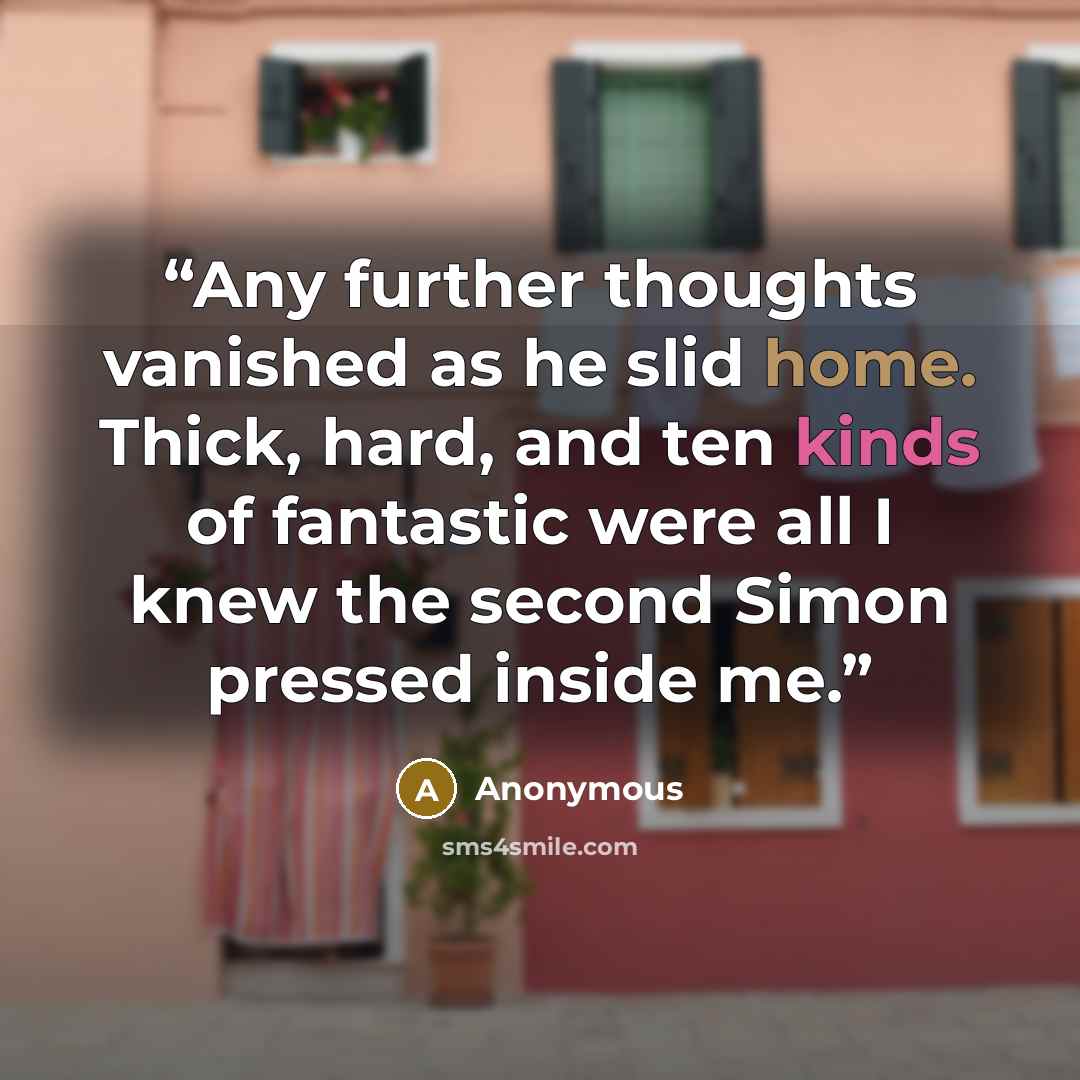 “Any further thoughts vanished as he slid home. Thick, hard, and ten kinds of fantastic were all I knew the second Simon pressed inside me.” quote by Anonymous
