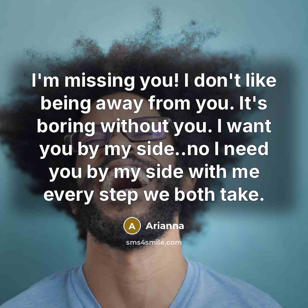 “I'm missing you! I don't like being away from you. It's boring without you. I want you by my side..no I need you by my side with me every step we both take.” quote by Arianna