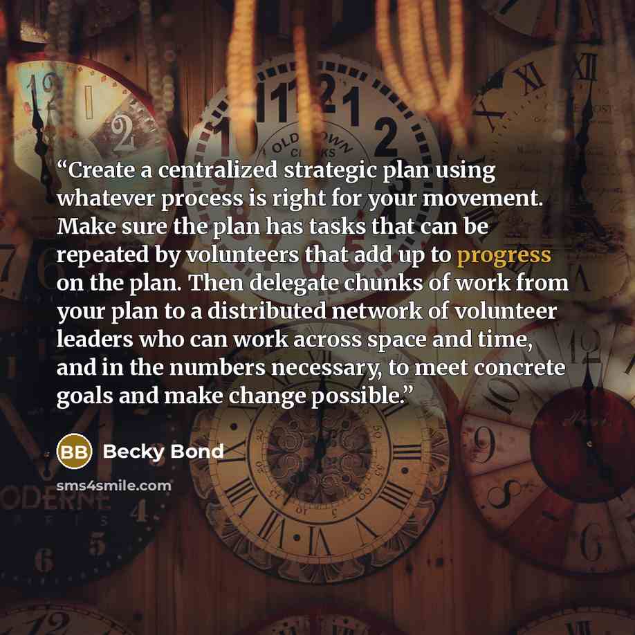 “Create a centralized strategic plan using whatever process is right for your movement. Make sure the plan has tasks that can be repeated by volunteers that add up to progress on the plan. Then delegate chunks of work from your plan to a distributed network of volunteer leaders who can work across…” quote by Becky Bond