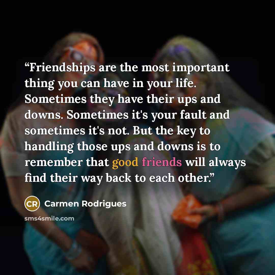 “Friendships are the most important thing you can have in your life. Sometimes they have their ups and downs. Sometimes it's your fault and sometimes it's not. But the key to handling those ups and downs is to remember that good friends will always find their way back to each other.” quote by Carmen Rodrigues