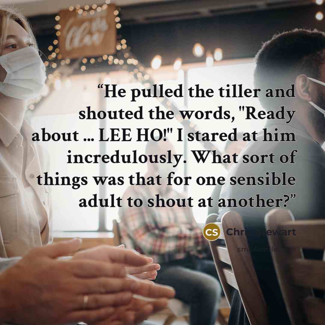 “He pulled the tiller and shouted the words, "Ready about ... LEE HO!" I stared at him incredulously. What sort of things was that for one sensible adult to shout at another?” quote by Chris Stewart