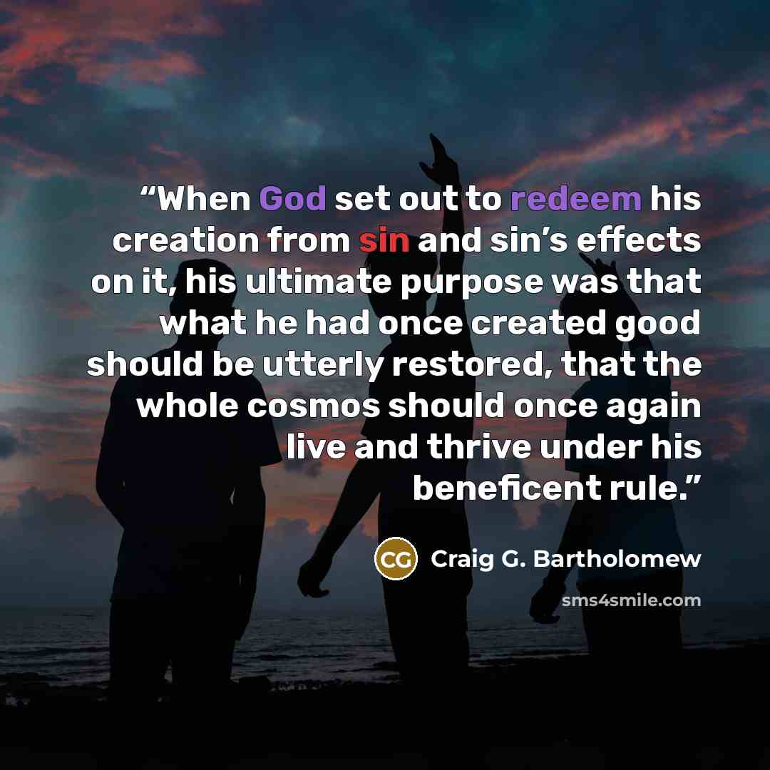 “When God set out to redeem his creation from sin and sin’s effects on it, his ultimate purpose was that what he had once created good should be utterly restored, that the whole cosmos should once again live and thrive under his beneficent rule.” quote by Craig G. Bartholomew