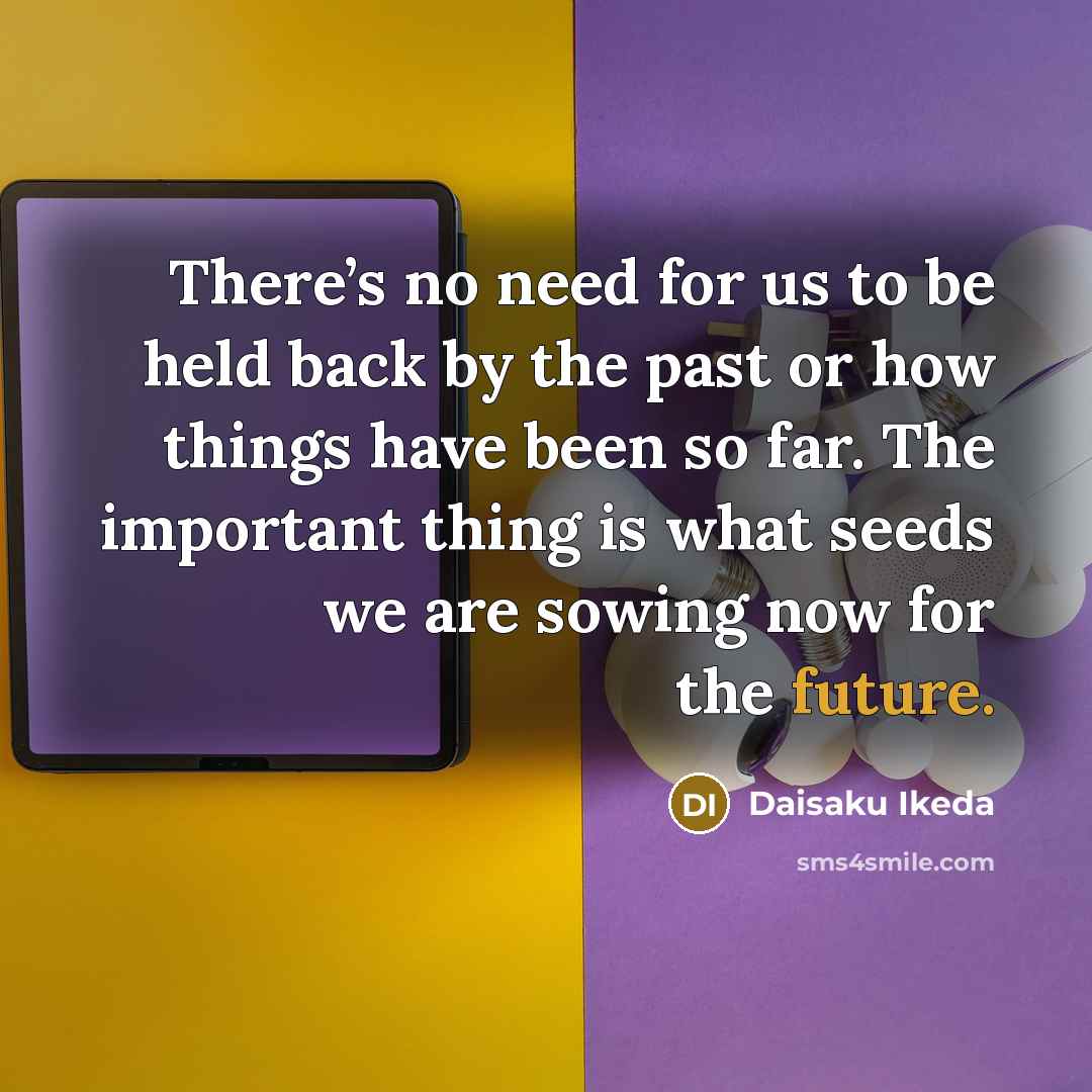 “There’s no need for us to be held back by the past or how things have been so far. The important thing is what seeds we are sowing now for the future.” quote by Daisaku Ikeda