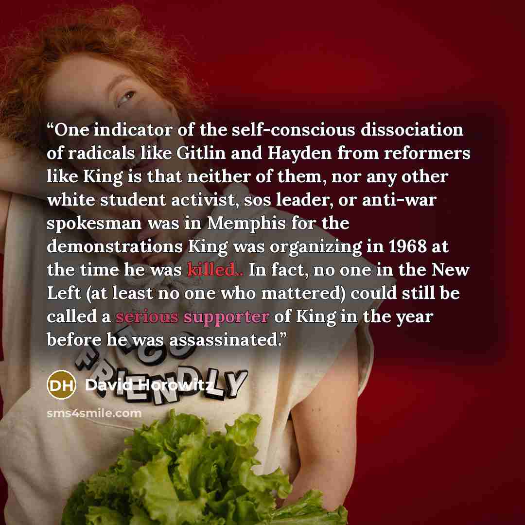 “One indicator of the self-conscious dissociation of radicals like Gitlin and Hayden from reformers like King is that neither of them, nor any other white student activist, sos leader, or anti-war spokesman was in Memphis for the demonstrations King was organizing in 1968 at the time he was…” quote by David Horowitz