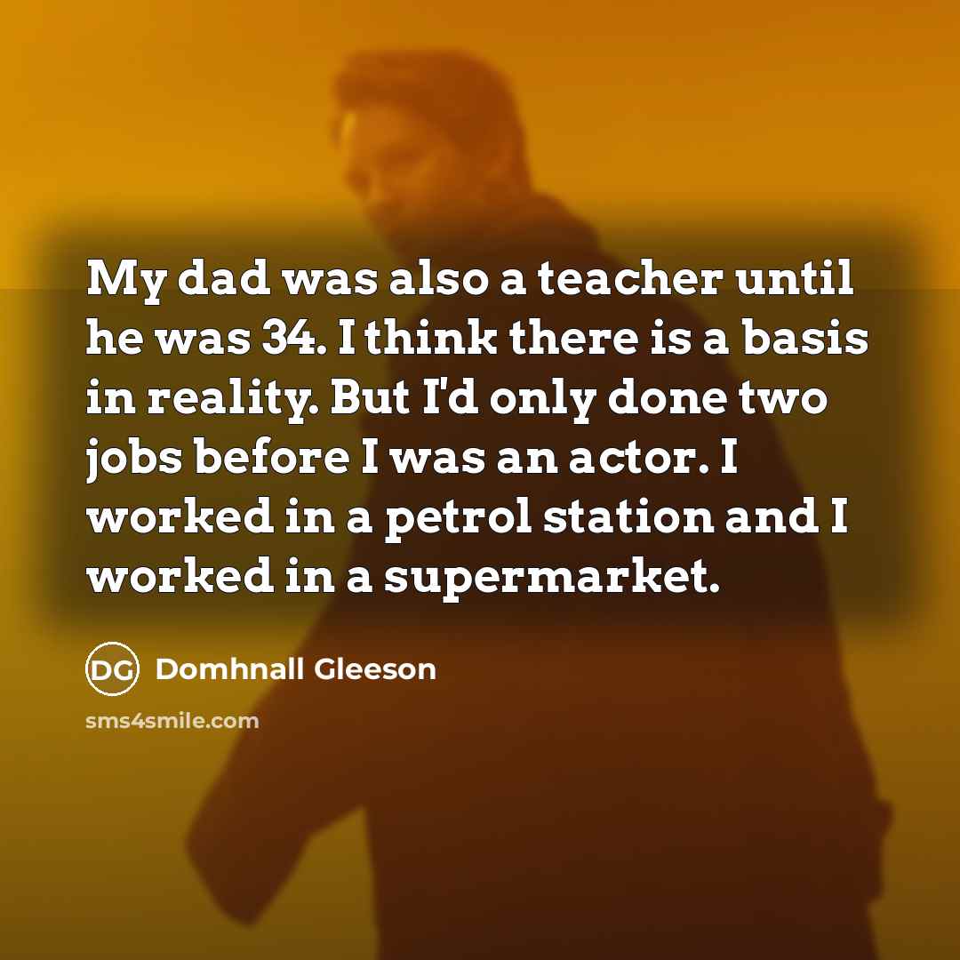 “My dad was also a teacher until he was 34. I think there is a basis in reality. But I'd only done two jobs before I was an actor. I worked in a petrol station and I worked in a supermarket.” quote by Domhnall Gleeson