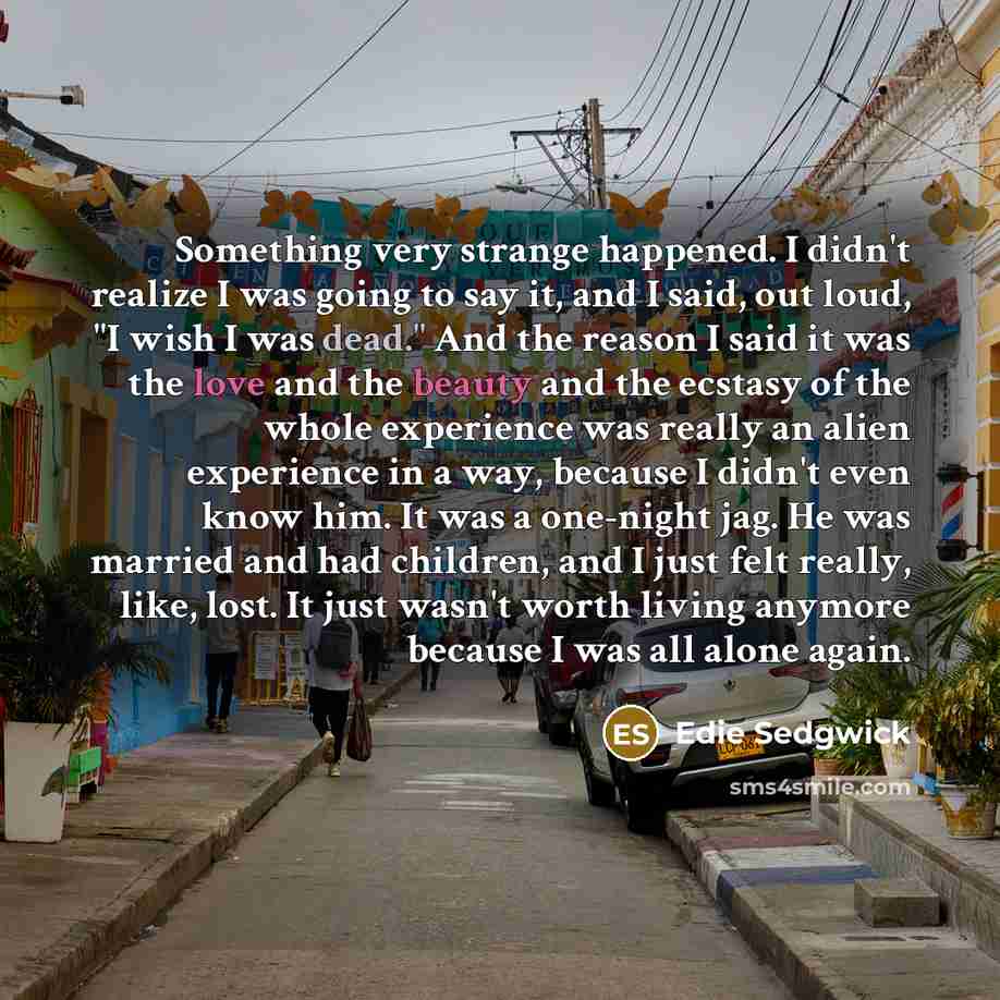 “Something very strange happened. I didn't realize I was going to say it, and I said, out loud, "I wish I was dead." And the reason I said it was the love and the beauty and the ecstasy of the whole experience was really an alien experience in a way, because I didn't even know him. It was a…” quote by Edie Sedgwick
