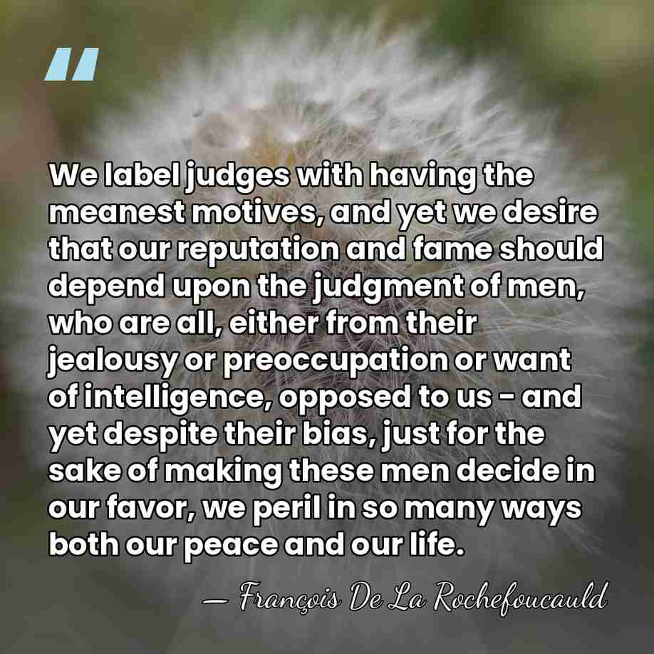 We label judges with having the meanest motives, and yet we desire&hellip; - Francois de La Rochefoucauld