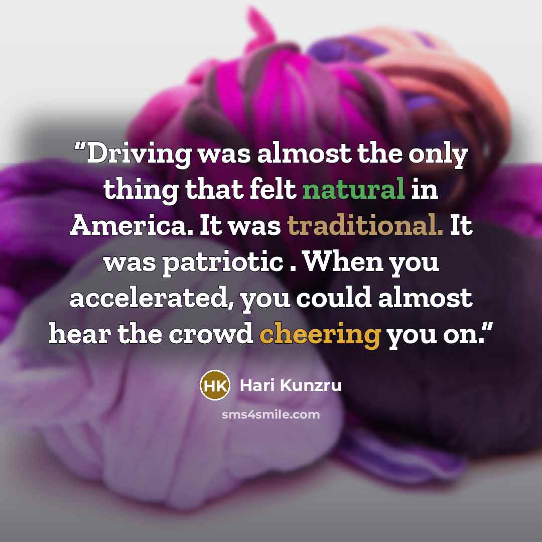 “Driving was almost the only thing that felt natural in America. It was traditional. It was patriotic . When you accelerated, you could almost hear the crowd cheering you on.” quote by Hari Kunzru