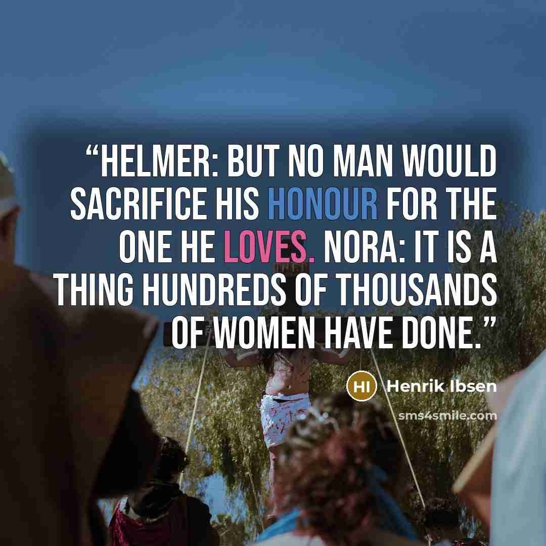 “Helmer: But no man would sacrifice his honour for the one he loves. Nora: It is a thing hundreds of thousands of women have done.” quote by Henrik Ibsen