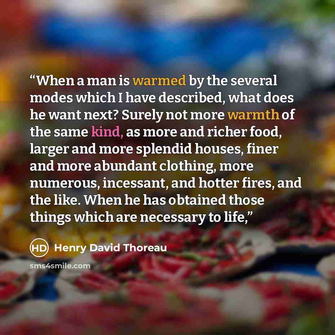 “When a man is warmed by the several modes which I have described, what does he want next? Surely not more warmth of the same kind, as more and richer food, larger and more splendid houses, finer and more abundant clothing, more numerous, incessant, and hotter fires, and the like. When he has…” quote by Henry David Thoreau